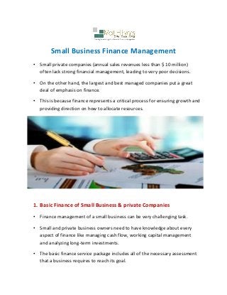 Small Business Finance Management
• Small private companies (annual sales revenues less than $ 10 million)
often lack strong financial management, leading to very poor decisions.
• On the other hand, the largest and best managed companies put a great
deal of emphasis on finance.
• This is because finance represents a critical process for ensuring growth and
providing direction on how to allocate resources.
1. Basic Finance of Small Business & private Companies
• Finance management of a small business can be very challenging task.
• Small and private business owners need to have knowledge about every
aspect of finance like managing cash flow, working capital management
and analyzing long-term investments.
• The basic finance service package includes all of the necessary assessment
that a business requires to reach its goal.
 