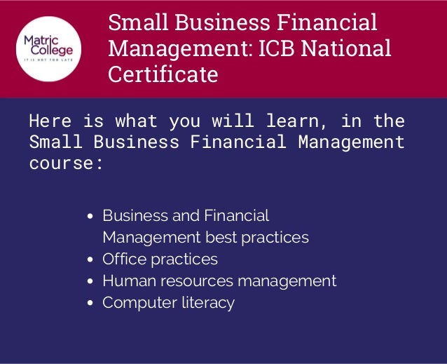 Small Business Financial
Management: ICB National
Certificate
Here is what you will learn, in the
Small Business Financial Management
course:
Business and Financial
Management best practices
Office practices
Human resources management
Computer literacy
 