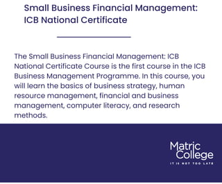 Small Business Financial Management:
ICB National Certificate
The Small Business Financial Management: ICB
National Certificate Course is the first course in the ICB
Business Management Programme. In this course, you
will learn the basics of business strategy, human
resource management, financial and business
management, computer literacy, and research
methods.
 