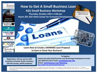 How to Get A Small Business Loan
ASU Small Business Workshop
Thursday, October 24th 1‐4:00 pm
Room 201 ASU Delta Center for Economic Development
To Register:  
Contact the ASU Small Business and Technology Development Center  
Call: (870) 972‐3517 Email: asusbtdc@astate.edu
Online: Small Business Loan Workshop
http://asbtdc.ualr.edu/training/jonesboro.asp
Registration: $35 per person ($25 
Jonesboro Chamber & DJA members, 
$20 ASU faculty, staff & students)  
Learn How to Create a WINNING Loan Proposal 
to Start or Grow Your Business! 
 