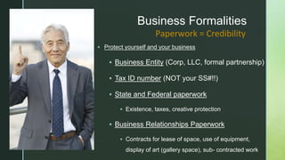 z
Business Formalities
 Protect yourself and your business
 Business Entity (Corp, LLC, formal partnership)
 Tax ID number (NOT your SS#!!)
 State and Federal paperwork
 Existence, taxes, creative protection
 Business Relationships Paperwork
 Contracts for lease of space, use of equipment,
display of art (gallery space), sub- contracted work
Paperwork = Credibility
 