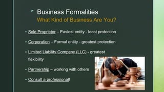 z
Business Formalities
 Sole Proprietor – Easiest entity - least protection
 Corporation – Formal entity - greatest protection
 Limited Liability Company (LLC) - greatest
flexibility
 Partnership – working with others
 Consult a professional!
What Kind of Business Are You?
 
