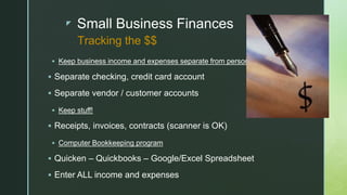 z Small Business Finances
 Keep business income and expenses separate from personal
 Separate checking, credit card account
 Separate vendor / customer accounts
 Keep stuff!
 Receipts, invoices, contracts (scanner is OK)
 Computer Bookkeeping program
 Quicken – Quickbooks – Google/Excel Spreadsheet
 Enter ALL income and expenses
Tracking the $$
 