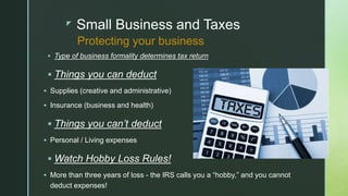 z Small Business and Taxes
 Type of business formality determines tax return
 Things you can deduct
 Supplies (creative and administrative)
 Insurance (business and health)
 Things you can’t deduct
 Personal / Living expenses
 Watch Hobby Loss Rules!
 More than three years of loss - the IRS calls you a “hobby,” and you cannot
deduct expenses!
Protecting your business
 
