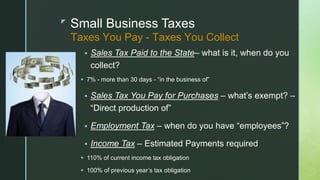 z
Small Business Taxes
 Sales Tax Paid to the State– what is it, when do you
collect?
 7% - more than 30 days - “in the business of”
 Sales Tax You Pay for Purchases – what’s exempt? –
“Direct production of”
 Employment Tax – when do you have “employees”?
 Income Tax – Estimated Payments required
 110% of current income tax obligation
 100% of previous year’s tax obligation
Taxes You Pay - Taxes You Collect
 