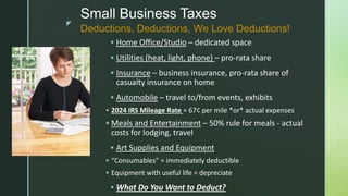 z
Small Business Taxes
 Home Office/Studio – dedicated space
 Utilities (heat, light, phone) – pro-rata share
 Insurance – business insurance, pro-rata share of
casualty insurance on home
 Automobile – travel to/from events, exhibits
 2024 IRS Mileage Rate = 67¢ per mile *or* actual expenses
 Meals and Entertainment – 50% rule for meals - actual
costs for lodging, travel
 Art Supplies and Equipment
 “Consumables” = immediately deductible
 Equipment with useful life = depreciate
 What Do You Want to Deduct?
Deductions, Deductions, We Love Deductions!
 