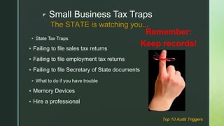 z Small Business Tax Traps
 State Tax Traps
 Failing to file sales tax returns
 Failing to file employment tax returns
 Failing to file Secretary of State documents
 What to do if you have trouble
 Memory Devices
 Hire a professional
The STATE is watching you...
Remember:
Keep records!
Top 10 Audit Triggers
 