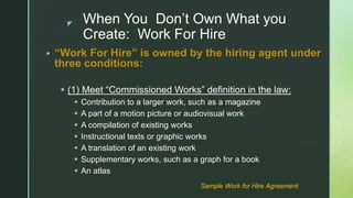 z When You Don’t Own What you
Create: Work For Hire
 “Work For Hire” is owned by the hiring agent under
three conditions:
 (1) Meet “Commissioned Works” definition in the law:
 Contribution to a larger work, such as a magazine
 A part of a motion picture or audiovisual work
 A compilation of existing works
 Instructional texts or graphic works
 A translation of an existing work
 Supplementary works, such as a graph for a book
 An atlas
Sample Work for Hire Agreement
 