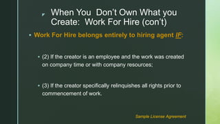 z When You Don’t Own What you
Create: Work For Hire (con’t)
 Work For Hire belongs entirely to hiring agent IF:
 (2) If the creator is an employee and the work was created
on company time or with company resources;
 (3) If the creator specifically relinquishes all rights prior to
commencement of work.
Sample License Agreement
 