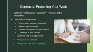 z
Contracts: Protecting Your Work
 Contracts = Professional = Credibility = Protection of the
relationship
 Contracts set expectations
 What – When - Where – How Much
 Rights – Responsibilities
 Timeline for payment and performance
 Ownership of work product
 Contracts help manage conflict
 Always have a contract
 Always start with YOUR contract
 