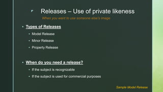 z Releases – Use of private likeness
 Types of Releases
 Model Release
 Minor Release
 Property Release
 When do you need a release?
 If the subject is recognizable
 If the subject is used for commercial purposes
Sample Model Release
When you want to use someone else’s image
 
