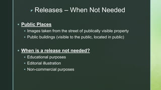 z Releases – When Not Needed
 Public Places
 Images taken from the street of publically visible property
 Public buildings (visible to the public, located in public)
 When is a release not needed?
 Educational purposes
 Editorial illustration
 Non-commercial purposes
 