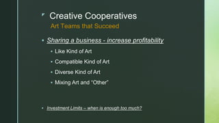 z
Creative Cooperatives
 Sharing a business - increase profitability
 Like Kind of Art
 Compatible Kind of Art
 Diverse Kind of Art
 Mixing Art and “Other”
 Investment Limits – when is enough too much?
Art Teams that Succeed
 