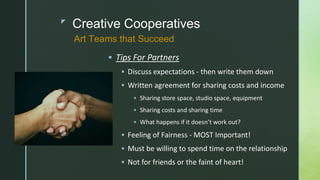 z
Creative Cooperatives
 Tips For Partners
 Discuss expectations - then write them down
 Written agreement for sharing costs and income
 Sharing store space, studio space, equipment
 Sharing costs and sharing time
 What happens if it doesn’t work out?
 Feeling of Fairness - MOST Important!
 Must be willing to spend time on the relationship
 Not for friends or the faint of heart!
Art Teams that Succeed
 