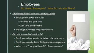 z
Employees
 Employees increase business complications
 Employment taxes and rules
 Full time and part time
 Over time and benefits
 Training Employees to read your mind
 Can you succeed without help?
 Employees allow you to be in two places at once
 Employees can be hired for business management
 What is the “marginal benefit” of an employee?
Do I Need Employees? What Do I do with Them?
 
