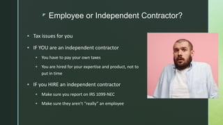 z Employee or Independent Contractor?
 Tax issues for you
 IF YOU are an independent contractor
 You have to pay your own taxes
 You are hired for your expertise and product, not to
put in time
 IF you HIRE an independent contractor
 Make sure you report on IRS 1099-NEC
 Make sure they aren’t “really” an employee
 