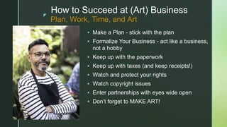 z
How to Succeed at (Art) Business
 Make a Plan - stick with the plan
 Formalize Your Business - act like a business,
not a hobby
 Keep up with the paperwork
 Keep up with taxes (and keep receipts!)
 Watch and protect your rights
 Watch copyright issues
 Enter partnerships with eyes wide open
 Don’t forget to MAKE ART!
Plan, Work, Time, and Art
 