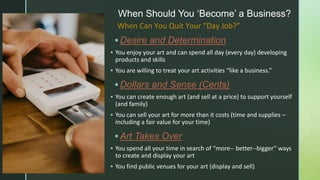 z
When Should You ‘Become’ a Business?
 Desire and Determination
 You enjoy your art and can spend all day (every day) developing
products and skills
 You are willing to treat your art activities “like a business.”
 Dollars and Sense (Cents)
 You can create enough art (and sell at a price) to support yourself
(and family)
 You can sell your art for more than it costs (time and supplies –
including a fair value for your time)
 Art Takes Over
 You spend all your time in search of “more-- better--bigger” ways
to create and display your art
 You find public venues for your art (display and sell)
When Can You Quit Your “Day Job?”
 