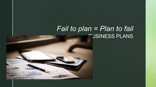 z
BUSINESS PLANS
Fail to plan = Plan to fail
 