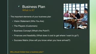 z Business Plan
◦ The important elements of your business plan
 Vision Statement (Who You Are)
 The Players (Customers)
 Business Concept (What’s the Point?)
 Finances and feasibility (What does it cost to get where I want to go?)
 Success Matrix (How will you know when you have arrived?)
What is it?
Why should Artists have a business plan?
 