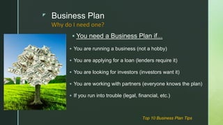 z Business Plan
 You need a Business Plan if...
 You are running a business (not a hobby)
 You are applying for a loan (lenders require it)
 You are looking for investors (investors want it)
 You are working with partners (everyone knows the plan)
 If you run into trouble (legal, financial, etc.)
Why do I need one?
Top 10 Business Plan Tips
 