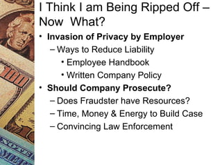 I Think I am Being Ripped Off –
Now What?
• Invasion of Privacy by Employer
– Ways to Reduce Liability
• Employee Handbook
• Written Company Policy
• Should Company Prosecute?
– Does Fraudster have Resources?
– Time, Money & Energy to Build Case
– Convincing Law Enforcement
 