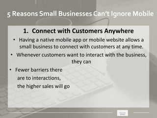 _____________________________________________________ ________
5 Reasons Small Businesses Can’t Ignore Mobile
1. Connect with Customers Anywhere
• Having a native mobile app or mobile website allows a
small business to connect with customers at any time.
• Whenever customers want to interact with the business,
they can
• Fewer barriers there
are to interactions,
the higher sales will go
 