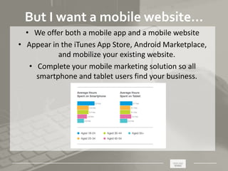 _____________________________________________________ ________
But I want a mobile website…
• We offer both a mobile app and a mobile website
• Appear in the iTunes App Store, Android Marketplace,
and mobilize your existing website.
• Complete your mobile marketing solution so all
smartphone and tablet users find your business.
 