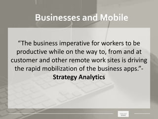 _____________________________________________________ ________
Businesses and Mobile
“The business imperative for workers to be
productive while on the way to, from and at
customer and other remote work sites is driving
the rapid mobilization of the business apps.”-
Strategy Analytics
 