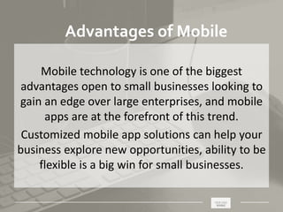 _____________________________________________________ ________
Advantages of Mobile
Mobile technology is one of the biggest
advantages open to small businesses looking to
gain an edge over large enterprises, and mobile
apps are at the forefront of this trend.
Customized mobile app solutions can help your
business explore new opportunities, ability to be
flexible is a big win for small businesses.
 