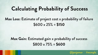 Calculating Probability of Success
Max Loss: Estimate of project cost x probability of failure 
$600 x 25% = $150 
Max Gain: Estimated gain x probability of success 
$800 x 75% = $600
 