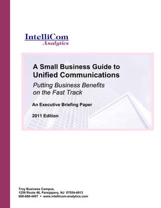 A Small Business Guide to
         Unified Communications
         Putting Business Benefits
         on the Fast Track
        An Executive Briefing Paper

        2011 Edition




Troy Business Campus,
1259 Route 46, Parsippany, NJ 07054-4913
908-686-4407    www.intellicom-analytics.com
 