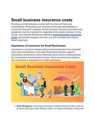 Small business insurance costs
Running a small business comes with its share of risks and
uncertainties. Protecting your business from potential liabilities is
crucial for long-term success. Small business insurance provides that
protection, but it's important to understand the costs involved. In this
article, we'll explore the factors affecting small business insurance
costs and provide insights into how you can manage and reduce
these expenses.
Importance of Insurance for Small Businesses
Insurance is crucial in safeguarding small businesses from potential
risks and uncertainties. It provides financial protection against
unforeseen events that could otherwise have severe consequences
for a business's survival and success. Here are some key reasons
why insurance is important for small businesses:
1. Risk Mitigation: Running a business involves inherent risks, such as
property damage, theft, liability claims, or natural disasters. Insurance
 