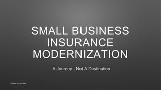 SMALL BUSINESS
INSURANCE
MODERNIZATION
A Journey - Not A Destination
Created by John Kerr
 