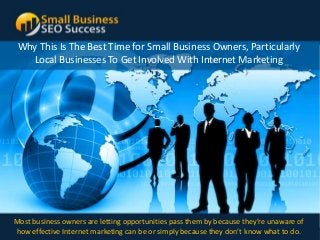 Why This Is The Best Time for Small Business Owners, Particularly
   Local Businesses To Get Involved With Internet Marketing




Most business owners are letting opportunities pass them by because they’re unaware of
how effective w w w . s m a l l b can be or simply because c e s don’t o m what to do.
              Internet marketing u s i n e s s s e o s u c they s . c know
 