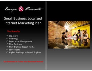 Small Business Localized
Internet Marketing Plan

   The Benefits
      Exposure
      Branding
      Reputation Management
      New Business
      New Traffic / Repeat Traffic
      Subscribers
      Higher Rankings In Search Engines


Our Business Is To Get Your Business Noticed
 