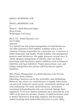 SMALL BUSINESS LAW
1
SMALL BUSINESS LAW
3
Week 6 – Draft Research Paper
Brian Cooke
Wilmington University
BLA 310 – Small Business Law
04/23/2020
Abstract
It is indeed true that proper management of small businesses
can offer protection from liability. Liability refers to the
situation of being responsible for a particular act. A business is
liable financially and legally. Proper liability risk management
protects small businesses. The paper discusses several ways in
which adequate management of liability risks can help in
protecting small businesses against liabilities such as financial
liabilities and legal liabilities. Proper procurement, cost, and
change management also protect small businesses against
liabilities.
How Proper Management of a Small Business Can Provide
Protection from Liability
Operating a business can be fun, profitable, and challenging.
However, the owner of a small business is legally liable hence
can get sued. A lawsuit can be costly, emotionally draining, and
time-consuming. For many small businesses, accusations
associated with pending lawsuits can seriously damage their
reputation. Civil suits against companies have increased by over
300% in the past two decades. Owners of small businesses need
to protect themselves from huge expenses and devastating
results resulting from unfavorable decisions in court. Many
 