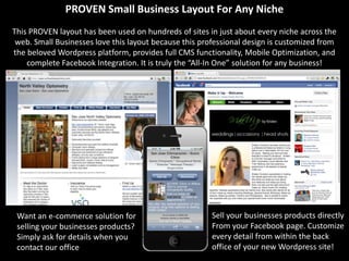 PROVEN Small Business Layout For Any Niche
This PROVEN layout has been used on hundreds of sites in just about every niche across the
 web. Small Businesses love this layout because this professional design is customized from
the beloved Wordpress platform, provides full CMS functionality, Mobile Optimization, and
    complete Facebook Integration. It is truly the “All-In One” solution for any business!




 Want an e-commerce solution for                        Sell your businesses products directly
 selling your businesses products?                      From your Facebook page. Customize
 Simply ask for details when you                        every detail from within the back
 contact our office                                     office of your new Wordpress site!
 