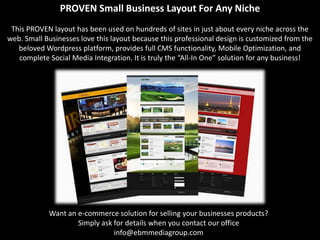PROVEN Small Business Layout For Any Niche
 This PROVEN layout has been used on hundreds of sites in just about every niche across the
web. Small Businesses love this layout because this professional design is customized from the
   beloved Wordpress platform, provides full CMS functionality, Mobile Optimization, and
   complete Social Media Integration. It is truly the “All-In One” solution for any business!




            Want an e-commerce solution for selling your businesses products?
                    Simply ask for details when you contact our office
                               info@ebmmediagroup.com
 