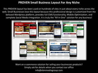 PROVEN Small Business Layout For Any Niche
 This PROVEN layout has been used on hundreds of sites in just about every niche across the
web. Small Businesses love this layout because this professional design is customized from the
   beloved Wordpress platform, provides full CMS functionality, Mobile Optimization, and
   complete Social Media Integration. It is truly the “All-In One” solution for any business!




             Want an e-commerce solution for selling your businesses products?
                     Simply ask for details when you contact our office
                                info@ebmmediagroup.com
 