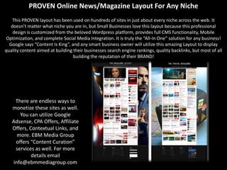 PROVEN Online News/Magazine Layout For Any Niche
    This PROVEN layout has been used on hundreds of sites in just about every niche across the web. It
   doesn’t matter what niche you are in, but Small Businesses love this layout because this professional
    design is customized from the beloved Wordpress platform, provides full CMS functionality, Mobile
 Optimization, and complete Social Media Integration. It is truly the “All-In One” solution for any business!
  Google says “Content Is King”, and any smart business owner will utilize this amazing Layout to display
quality content aimed at building their businesses search engine rankings, quality backlinks, but most of all
                                  building the reputation of their BRAND!




    There are endless ways to
   monetize these sites as well.
      You can utilize Google
   Adsense, CPA Offers, Affiliate
   Offers, Contextual Links, and
     more. EBM Media Group
    offers “Content Curation”
    services as well. For more
            details email
   info@ebmmediagroup.com
 