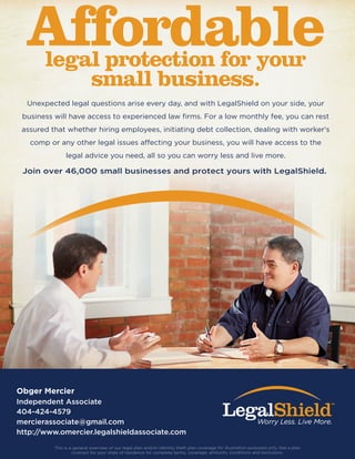 Affordablelegal protection for your
small business.
Join over 46,000 small businesses and protect yours with LegalShield.
Unexpected legal questions arise every day, and with LegalShield on your side, your
business will have access to experienced law ﬁrms. For a low monthly fee, you can rest
assured that whether hiring employees, initiating debt collection, dealing with worker's
comp or any other legal issues affecting your business, you will have access to the
legal advice you need, all so you can worry less and live more.
This is a general overview of our legal plan and/or identity theft plan coverage for illustration purposes only. See a plan
contract for your state of residence for complete terms, coverage, amounts, conditions and exclusions.
Obger Mercier
Independent Associate
404-424-4579
mercierassociate@gmail.com
http://www.omercier.legalshieldassociate.com
 