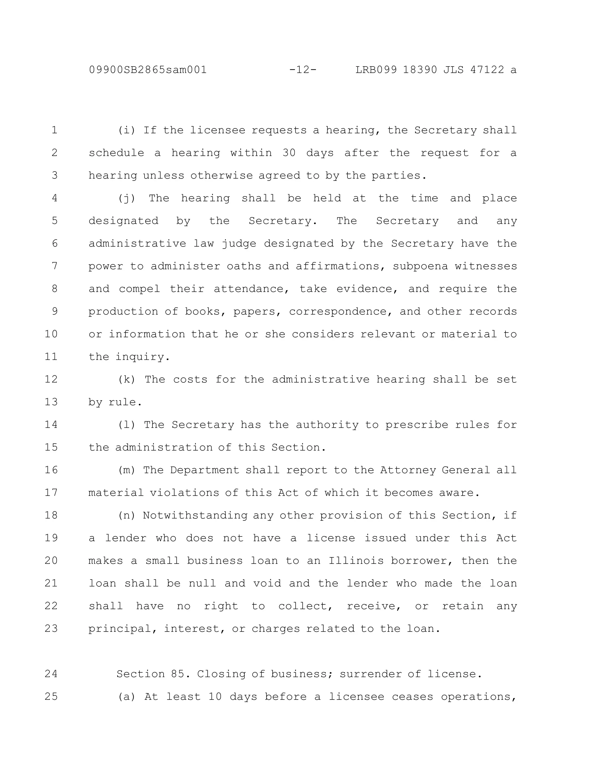 (i) If the licensee requests a hearing, the Secretary shall
schedule a hearing within 30 days after the request for a
hearing unless otherwise agreed to by the parties.
(j) The hearing shall be held at the time and place
designated by the Secretary. The Secretary and any
administrative law judge designated by the Secretary have the
power to administer oaths and affirmations, subpoena witnesses
and compel their attendance, take evidence, and require the
production of books, papers, correspondence, and other records
or information that he or she considers relevant or material to
the inquiry.
(k) The costs for the administrative hearing shall be set
by rule.
(l) The Secretary has the authority to prescribe rules for
the administration of this Section.
(m) The Department shall report to the Attorney General all
material violations of this Act of which it becomes aware.
(n) Notwithstanding any other provision of this Section, if
a lender who does not have a license issued under this Act
makes a small business loan to an Illinois borrower, then the
loan shall be null and void and the lender who made the loan
shall have no right to collect, receive, or retain any
principal, interest, or charges related to the loan.
Section 85. Closing of business; surrender of license.
(a) At least 10 days before a licensee ceases operations,
1
2
3
4
5
6
7
8
9
10
11
12
13
14
15
16
17
18
19
20
21
22
23
24
25
-12-09900SB2865sam001 LRB099 18390 JLS 47122 a
 