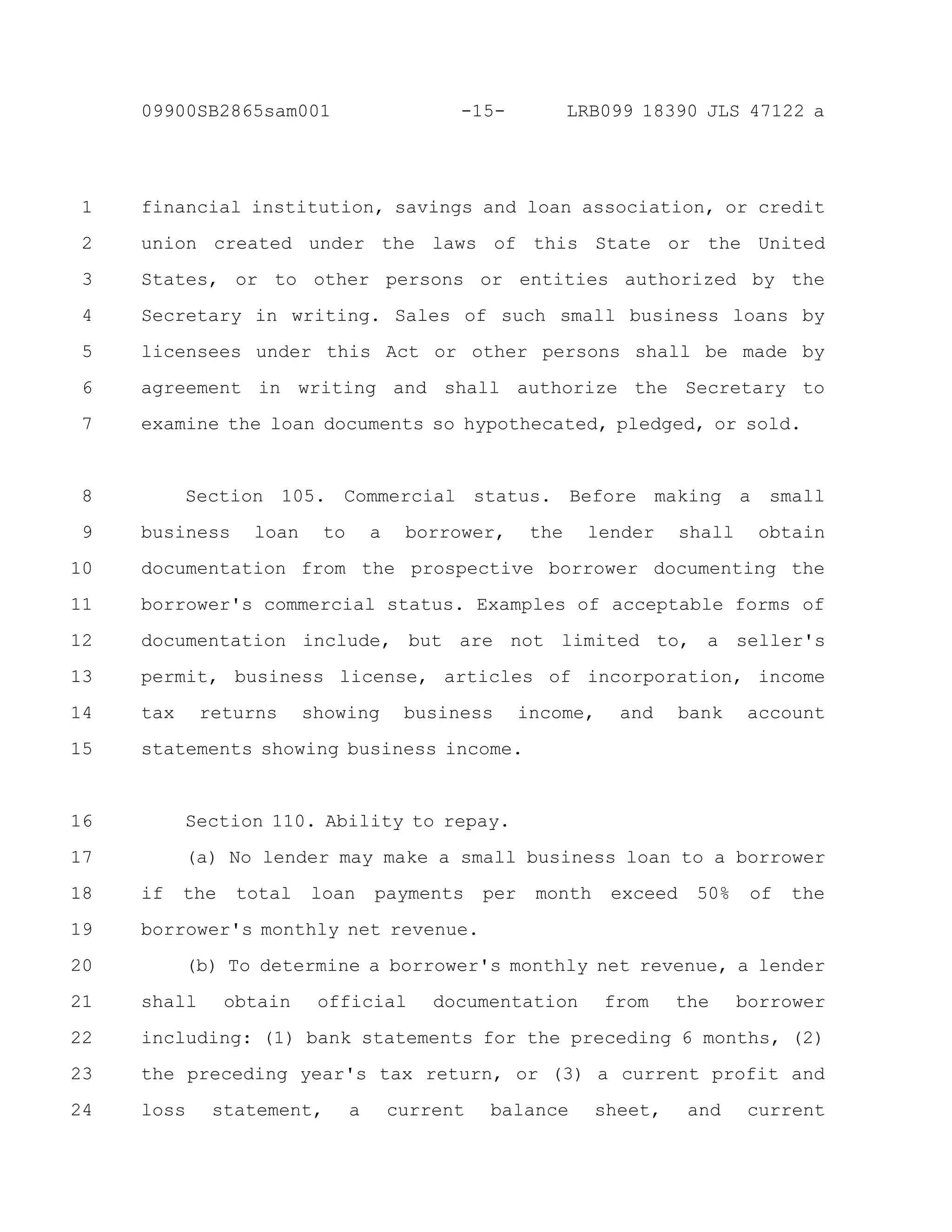 financial institution, savings and loan association, or credit
union created under the laws of this State or the United
States, or to other persons or entities authorized by the
Secretary in writing. Sales of such small business loans by
licensees under this Act or other persons shall be made by
agreement in writing and shall authorize the Secretary to
examine the loan documents so hypothecated, pledged, or sold.
Section 105. Commercial status. Before making a small
business loan to a borrower, the lender shall obtain
documentation from the prospective borrower documenting the
borrower's commercial status. Examples of acceptable forms of
documentation include, but are not limited to, a seller's
permit, business license, articles of incorporation, income
tax returns showing business income, and bank account
statements showing business income.
Section 110. Ability to repay.
(a) No lender may make a small business loan to a borrower
if the total loan payments per month exceed 50% of the
borrower's monthly net revenue.
(b) To determine a borrower's monthly net revenue, a lender
shall obtain official documentation from the borrower
including: (1) bank statements for the preceding 6 months, (2)
the preceding year's tax return, or (3) a current profit and
loss statement, a current balance sheet, and current
1
2
3
4
5
6
7
8
9
10
11
12
13
14
15
16
17
18
19
20
21
22
23
24
-15-09900SB2865sam001 LRB099 18390 JLS 47122 a
 