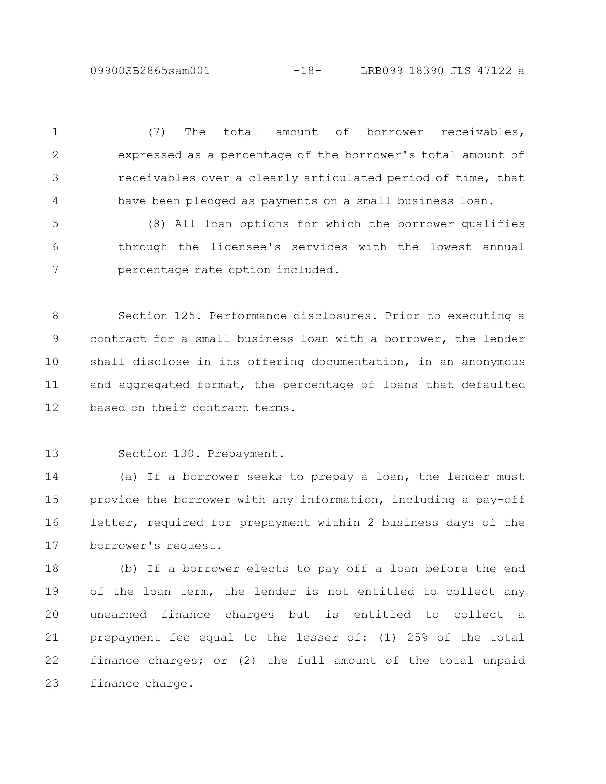 (7) The total amount of borrower receivables,
expressed as a percentage of the borrower's total amount of
receivables over a clearly articulated period of time, that
have been pledged as payments on a small business loan.
(8) All loan options for which the borrower qualifies
through the licensee's services with the lowest annual
percentage rate option included.
Section 125. Performance disclosures. Prior to executing a
contract for a small business loan with a borrower, the lender
shall disclose in its offering documentation, in an anonymous
and aggregated format, the percentage of loans that defaulted
based on their contract terms.
Section 130. Prepayment.
(a) If a borrower seeks to prepay a loan, the lender must
provide the borrower with any information, including a pay-off
letter, required for prepayment within 2 business days of the
borrower's request.
(b) If a borrower elects to pay off a loan before the end
of the loan term, the lender is not entitled to collect any
unearned finance charges but is entitled to collect a
prepayment fee equal to the lesser of: (1) 25% of the total
finance charges; or (2) the full amount of the total unpaid
finance charge.
1
2
3
4
5
6
7
8
9
10
11
12
13
14
15
16
17
18
19
20
21
22
23
-18-09900SB2865sam001 LRB099 18390 JLS 47122 a
 