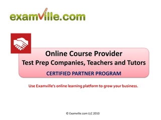 Online Course Provider Test Prep Companies, Teachers and Tutors CERTIFIED PARTNER PROGRAM Use Examville’s online learning platform to grow your business. © Examville.com LLC 2010 