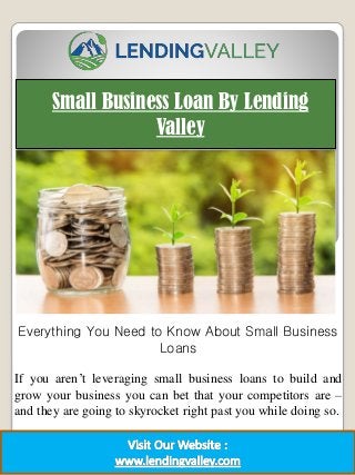 Small Business Loan By Lending
Valley
1
Everything You Need to Know About Small Business
Loans
If you aren’t leveraging small business loans to build and
grow your business you can bet that your competitors are –
and they are going to skyrocket right past you while doing so.
 
