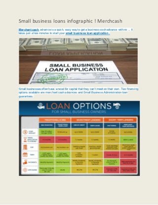 Small business loans infographic ! Merchcash
Merchant cash advance is a quick, easy way to get a business cash advance with no ... It
takes just a few minutes to start your small business loan application .
Small businesses often have a need for capital that they can’t meet on their own. Two financing
options available are merchant cash advances and Small Business Administration loan
guarantees.
 