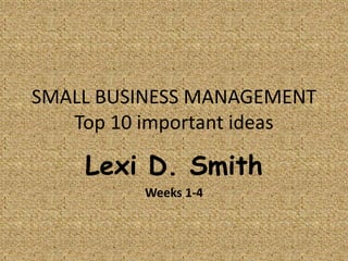 SMALL BUSINESS MANAGEMENT
   Top 10 important ideas

    Lexi D. Smith
         Weeks 1-4
 