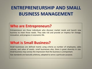 ENTREPRENEURSHIP AND SMALL
BUSINESS MANAGEMENT
Who are Entrepreneurs?
Entrepreneurs are those individuals who discover market needs and launch new
business to meet those needs. They take risk and provide an impetus for change,
innovation, and progress in economic life.
What is Small Business?
Small businesses are defined mainly using criteria as number of employees, sales
volume, and value of assets. small businesses also, there is great diversity in size.
Small business may convey the impression that the business is unimportant.
Size standards are basically arbitrary, adopted to serve a particular purpose.
 
